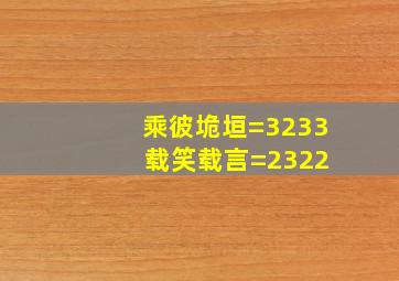 乘彼垝垣=3233 载笑载言=2322